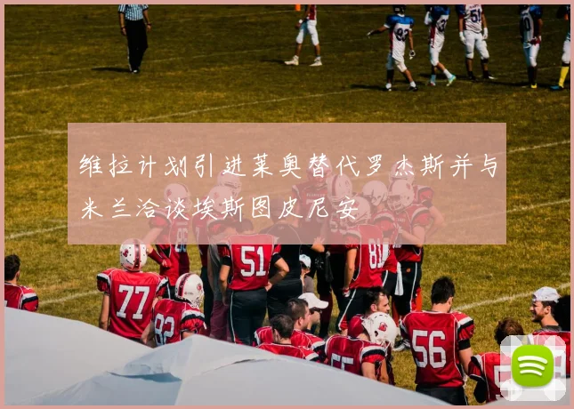 维拉计划引进莱奥替代罗杰斯并与米兰洽谈埃斯图皮尼安