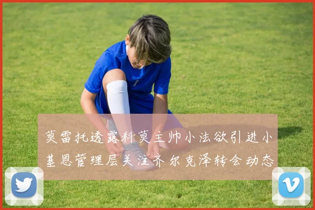 莫雷托透露科莫主帅小法欲引进小基恩管理层关注齐尔克泽转会动态