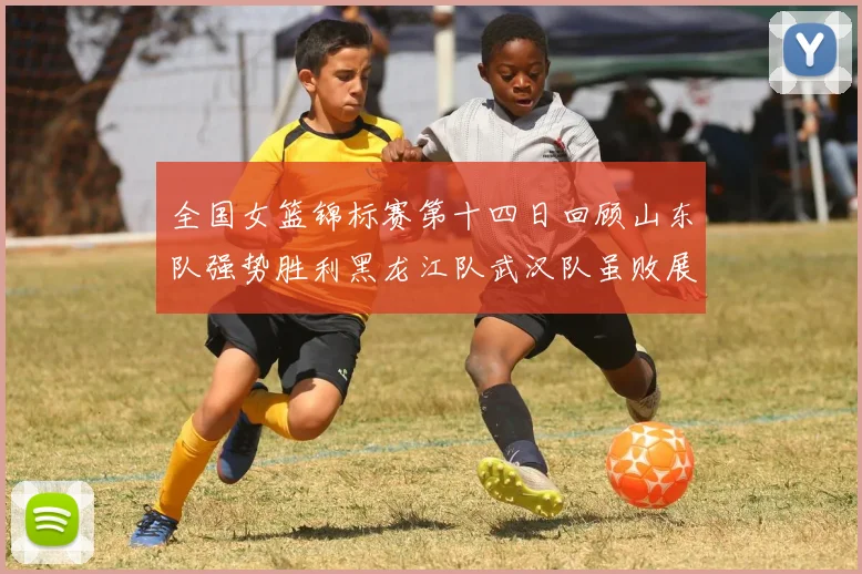 全国女篮锦标赛第十四日回顾山东队强势胜利黑龙江队武汉队虽败展现顽强精神