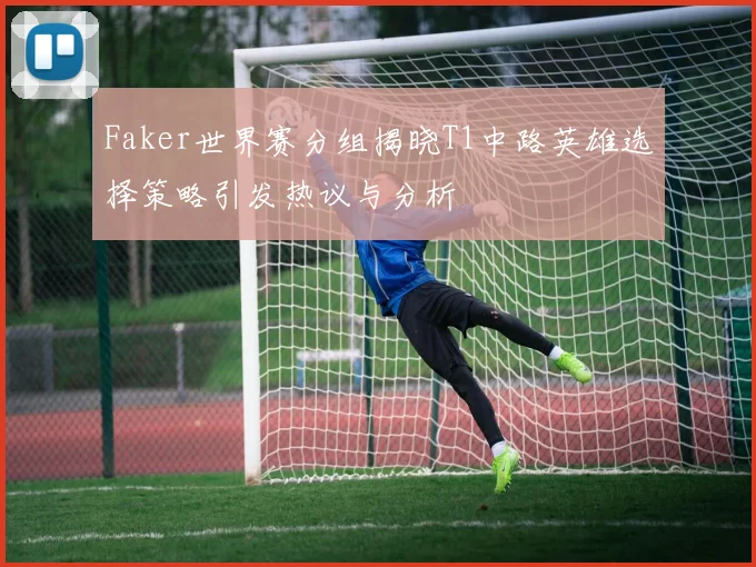 Faker世界赛分组揭晓T1中路英雄选择策略引发热议与分析