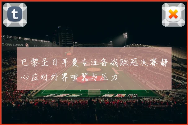 巴黎圣日耳曼专注备战欧冠决赛静心应对外界喧嚣与压力