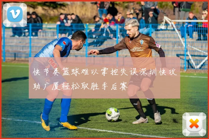 快节奏篮球难以掌控失误深圳快攻助广厦轻松取胜季后赛