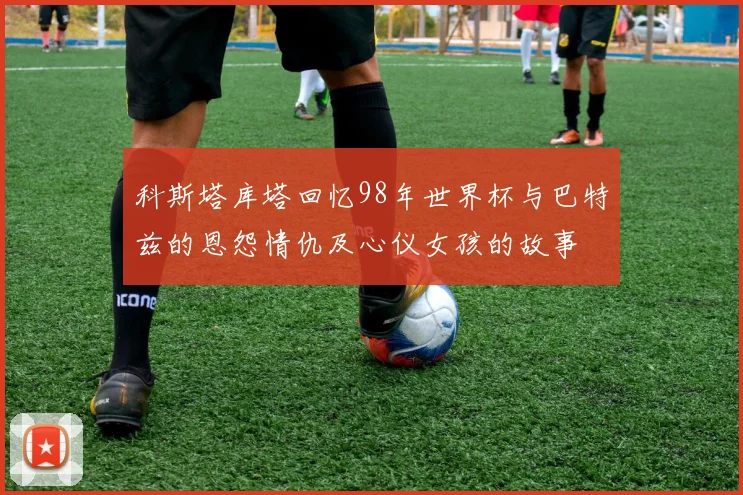 科斯塔库塔回忆98年世界杯与巴特兹的恩怨情仇及心仪女孩的故事