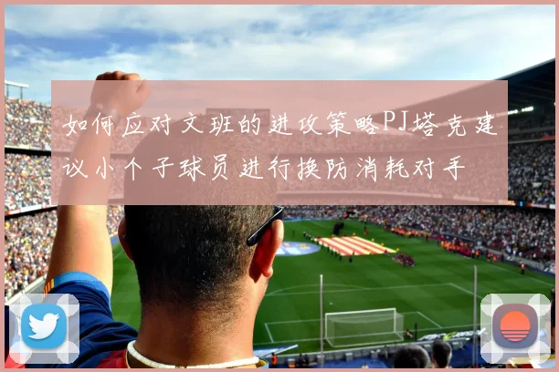 如何应对文班的进攻策略PJ塔克建议小个子球员进行换防消耗对手